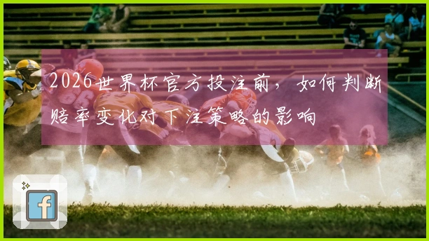 2026世界杯官方投注前，如何判断赔率变化对下注策略的影响
