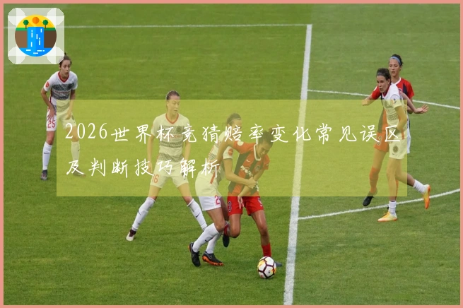 2026世界杯竞猜赔率变化常见误区及判断技巧解析
