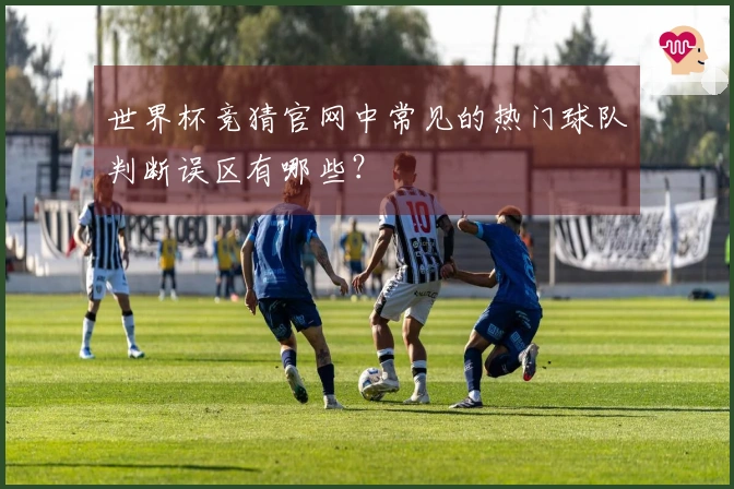 世界杯竞猜官网中常见的热门球队判断误区有哪些?