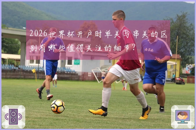 2026世界杯开户时单关与串关的区别有哪些值得关注的细节？
