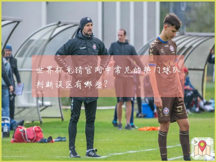 世界杯竞猜官网中常见的热门球队判断误区有哪些？