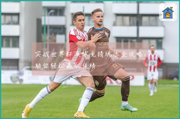 实战世界杯滚球竞猜玩法全攻略，助你轻松赢取佳绩
